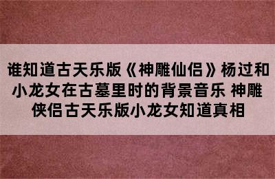 谁知道古天乐版《神雕仙侣》杨过和小龙女在古墓里时的背景音乐 神雕侠侣古天乐版小龙女知道真相